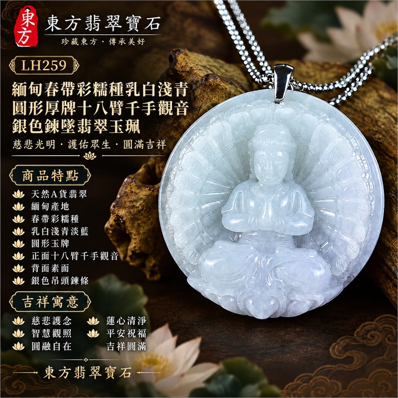 緬甸春帶彩糯種乳白淺青淡藍圓形厚牌十八臂千手觀音多臂法器光輪蓮台浮雕翡翠玉珮銀色吊頭鍊墜|慈悲護念・智慧觀照・圓融自在・蓮心清淨・平安祝福|天然A貨翡翠・春帶彩糯種・柔潤微透・圓形玉牌・正面十八臂千手觀音・背面素面|緬甸天然A貨翡翠|商品代碼LH259|銀色金屬吊頭與銀色鍊條搭配|附中國玉石鑑定所與東方翡翠寶石雙證書 1 緬甸春帶彩糯種乳白淺青淡藍圓形厚牌十八臂千手觀音多臂法器光輪蓮台浮雕翡翠玉珮銀色吊頭鍊墜|慈悲護念・智慧觀照・圓融自在・蓮心清淨・平安祝福|天然A貨翡翠・春帶彩糯種・柔潤微透・圓形玉牌・正面十八臂千手觀音・背面素面|緬甸天然A貨翡翠|商品代碼LH259|銀色金屬吊頭與銀色鍊條搭配|附中國玉石鑑定所與東方翡翠寶石雙證書 1